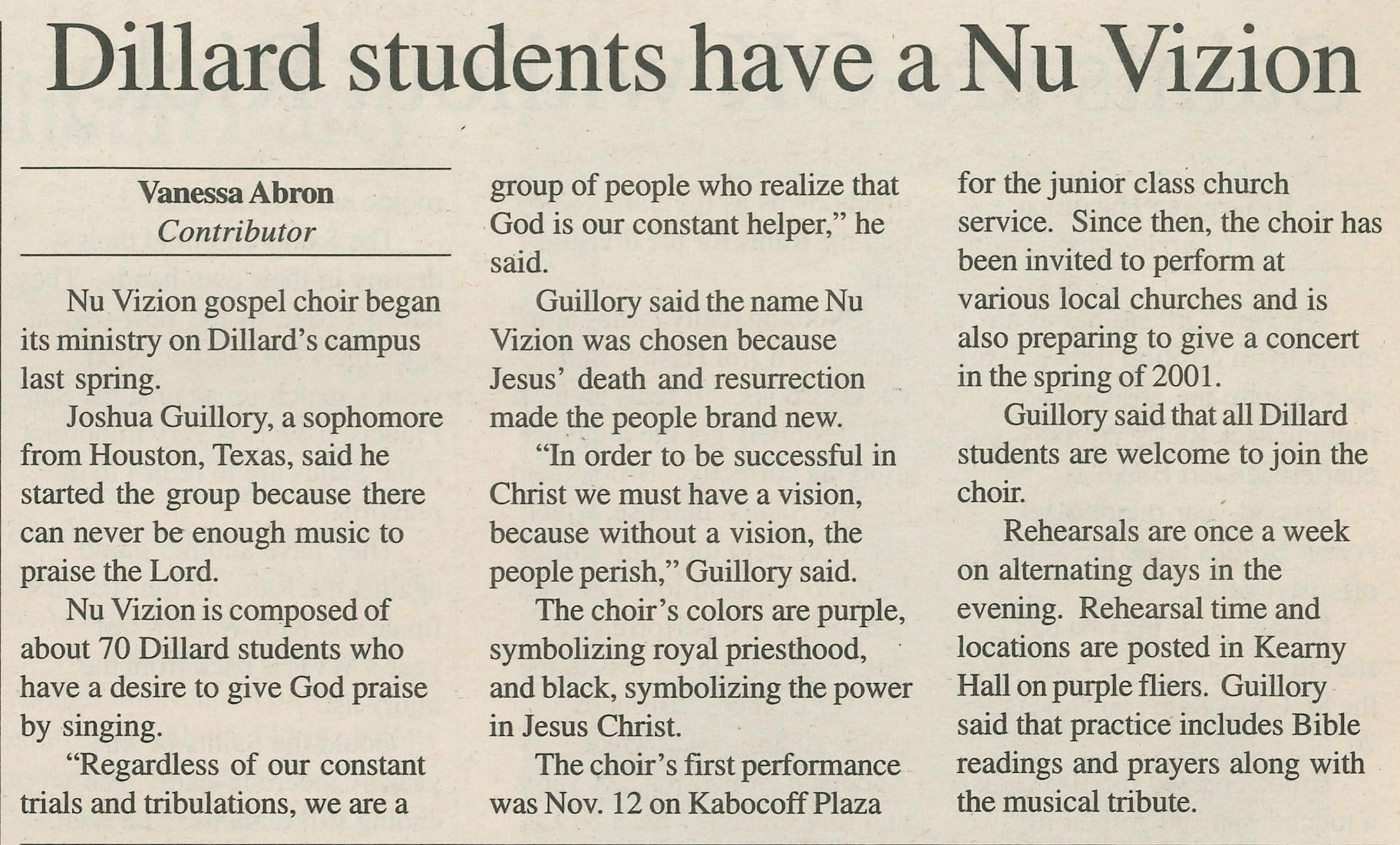 Dillard students have a Nu Vizion: Vanessa Abron Contributor
                                    Nu Vizion gospel choir began its ministry on Dillard's campus last spring.
                                    Joshua Guillory, a sophomore from Houston, Texas, said he started the group because there can never be enough music to praise the Lord.
                                    Nu Vizion is composed of about 70 Dillard students who have a desire to give God praise by singing.
                                    'Regardless of our constant trials and tribulations, we are a
                                    group of people who realize that God is our constant helper,' he said.
                                    Guillory said the name Nu Vizion was chosen because Jesus' death and resurrection made the people brand new.
                                    'In order to be successful in Christ we must have a vision, because without a vision, the people perish,' Guillory said.
                                    The choir's colors are purple, symbolizing royal priesthood, and black, symbolizing the power in Jesus Christ.
                                    The choir's first performance was Nov. 12 on Kabocoff Plaza
                                    for the junior class church service. Since then, the choir has been invited to perform at
                                    various local churches and is also preparing to give a concert in the spring of 2001.
                                    Guillory said that all Dillard students are welcome to join the choir.
                                    Rehearsals are once a week on alternating days in the evening. Rehearsal time and locations are posted in Kearny Hall on purple fliers. 
                                    Guillory said that practice includes Bible readings and prayers along with the musical tribute.